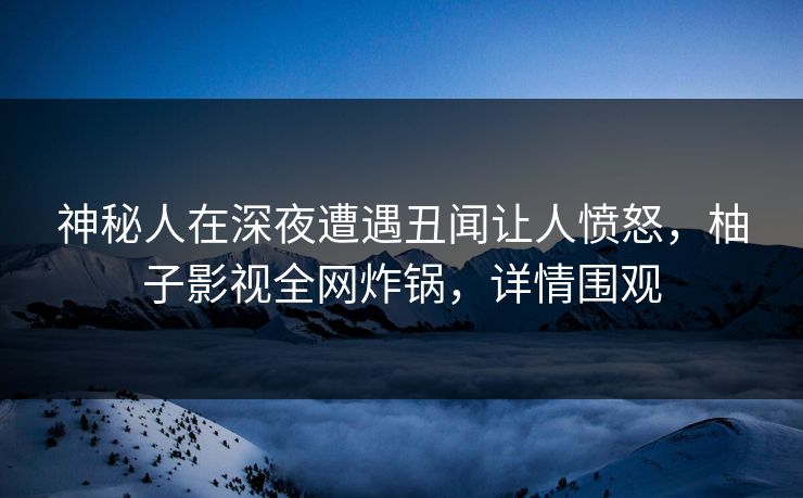 神秘人在深夜遭遇丑闻让人愤怒，柚子影视全网炸锅，详情围观
