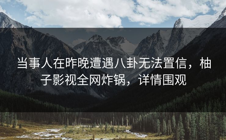 当事人在昨晚遭遇八卦无法置信，柚子影视全网炸锅，详情围观