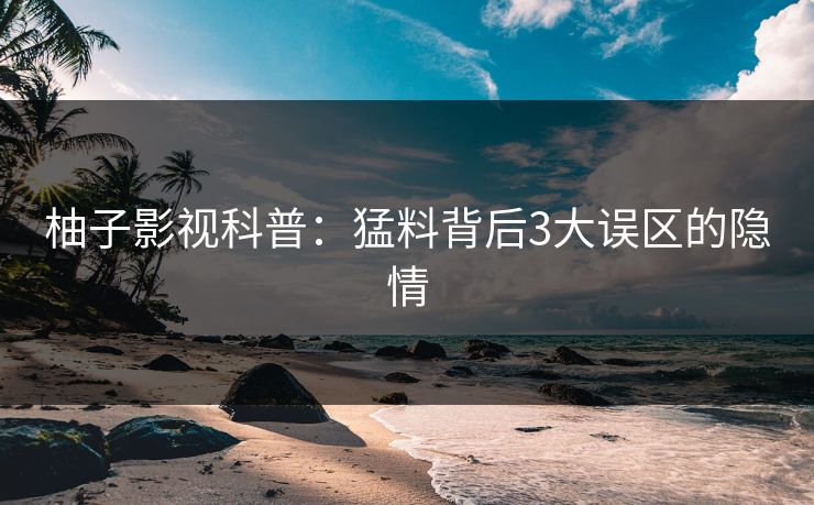 柚子影视科普：猛料背后3大误区的隐情
