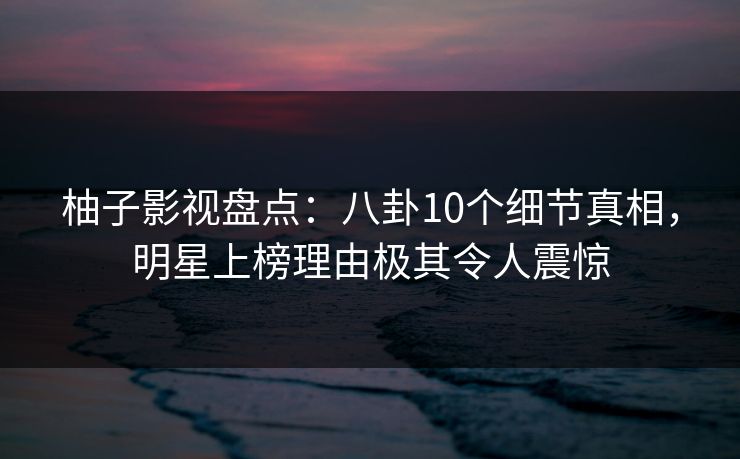 柚子影视盘点：八卦10个细节真相，明星上榜理由极其令人震惊
