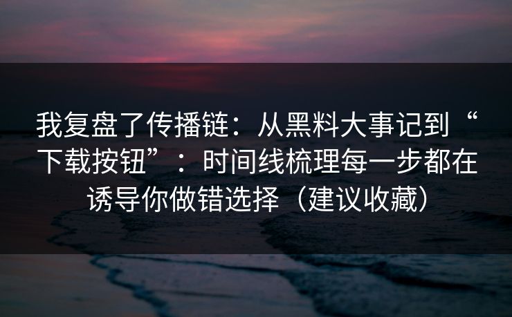 我复盘了传播链：从黑料大事记到“下载按钮”：时间线梳理每一步都在诱导你做错选择（建议收藏）