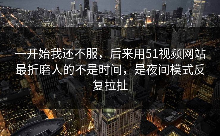一开始我还不服，后来用51视频网站最折磨人的不是时间，是夜间模式反复拉扯