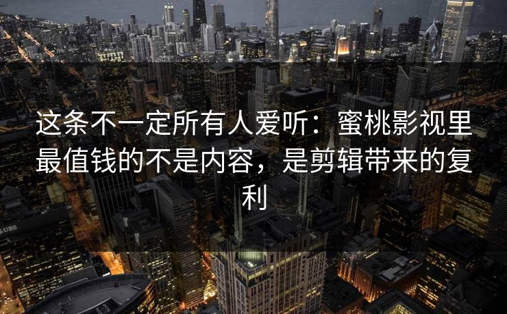 这条不一定所有人爱听：蜜桃影视里最值钱的不是内容，是剪辑带来的复利